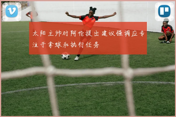 太阳主帅对阿伦提出建议强调应专注于拿球和执行任务