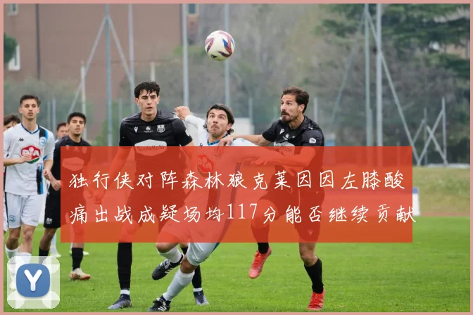 独行侠对阵森林狼克莱因因左膝酸痛出战成疑场均117分能否继续贡献