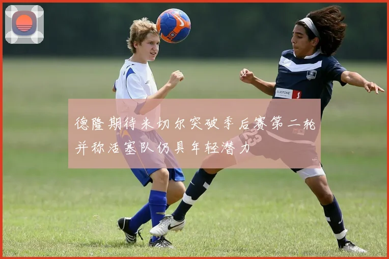 德隆期待米切尔突破季后赛第二轮并称活塞队仍具年轻潜力