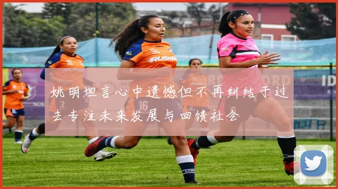 姚明坦言心中遗憾但不再纠结于过去专注未来发展与回馈社会