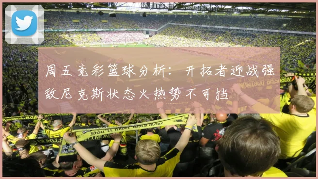 周五竞彩篮球分析：开拓者迎战强敌尼克斯状态火热势不可挡