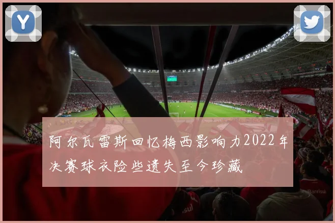 阿尔瓦雷斯回忆梅西影响力2022年决赛球衣险些遗失至今珍藏