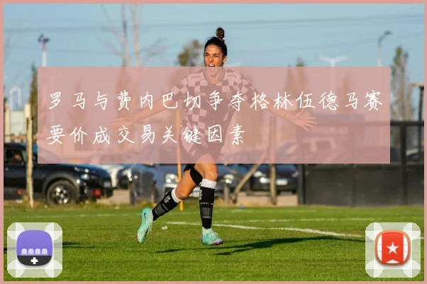 罗马与费内巴切争夺格林伍德马赛要价成交易关键因素