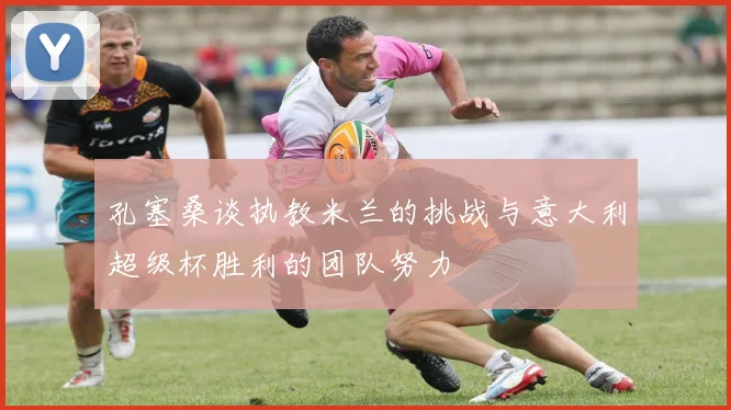 孔塞桑谈执教米兰的挑战与意大利超级杯胜利的团队努力