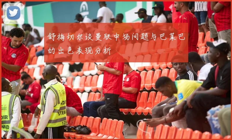 舒梅切尔谈曼联中场问题与巴莱巴的出色表现分析