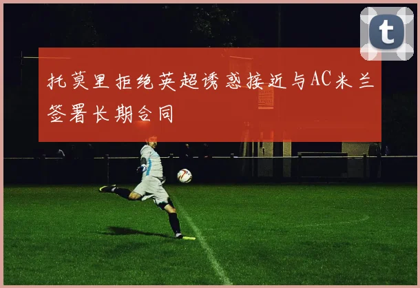 托莫里拒绝英超诱惑接近与AC米兰签署长期合同