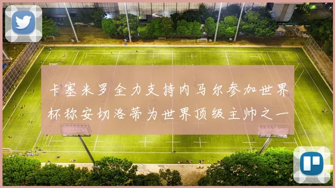 卡塞米罗全力支持内马尔参加世界杯称安切洛蒂为世界顶级主帅之一