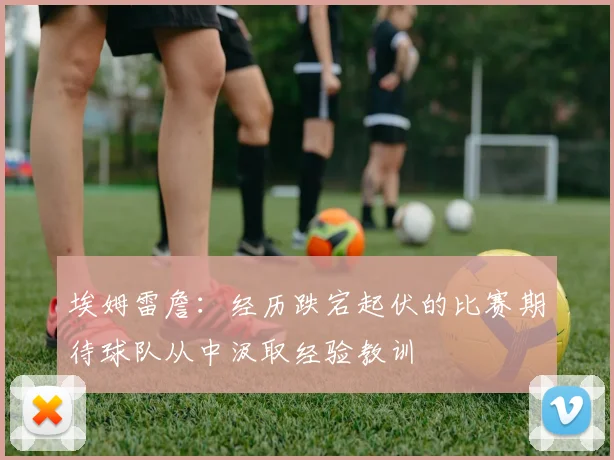 埃姆雷詹：经历跌宕起伏的比赛期待球队从中汲取经验教训