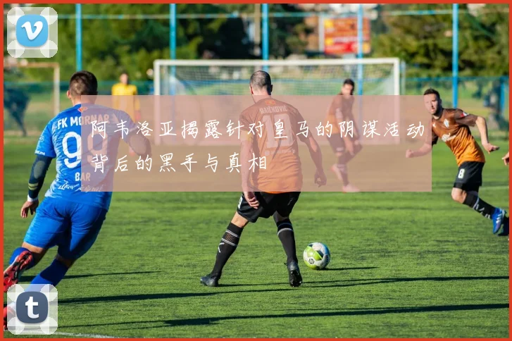 阿韦洛亚揭露针对皇马的阴谋活动背后的黑手与真相