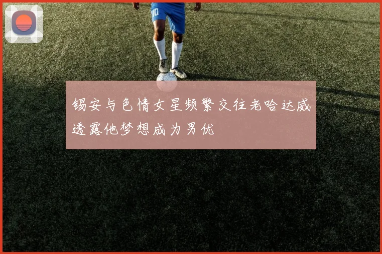 锡安与色情女星频繁交往老哈达威透露他梦想成为男优