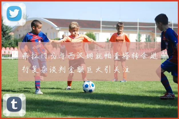 弗拉门戈与西汉姆就帕奎塔转会进行复杂谈判金额巨大引关注