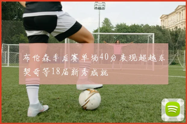 布伦森季后赛单场40分表现超越东契奇等18届新秀成就