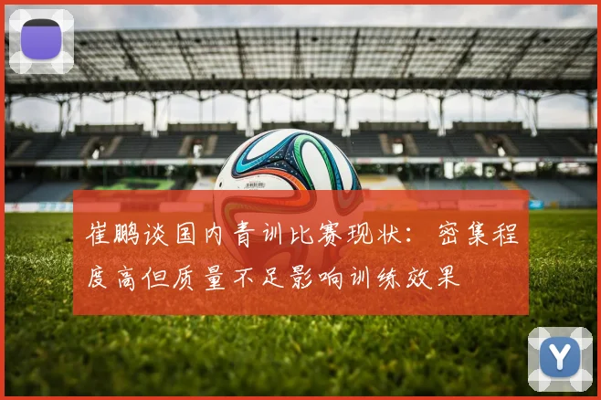 崔鹏谈国内青训比赛现状：密集程度高但质量不足影响训练效果