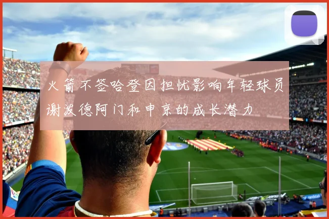 火箭不签哈登因担忧影响年轻球员谢泼德阿门和申京的成长潜力