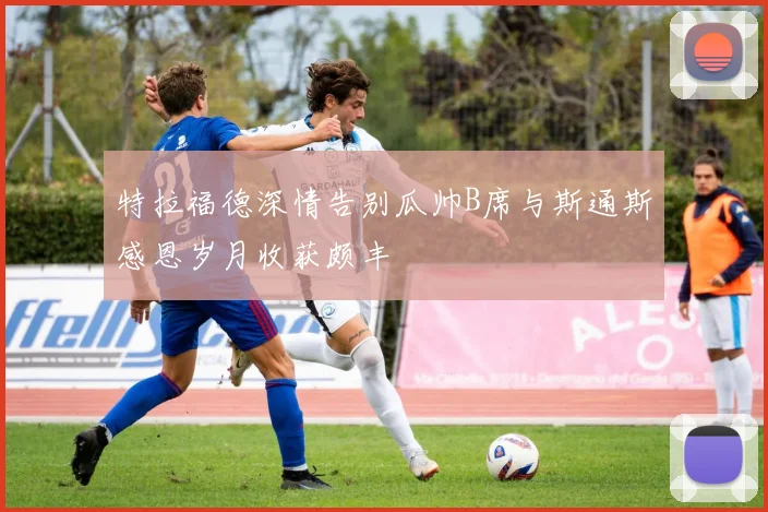 特拉福德深情告别瓜帅B席与斯通斯感恩岁月收获颇丰
